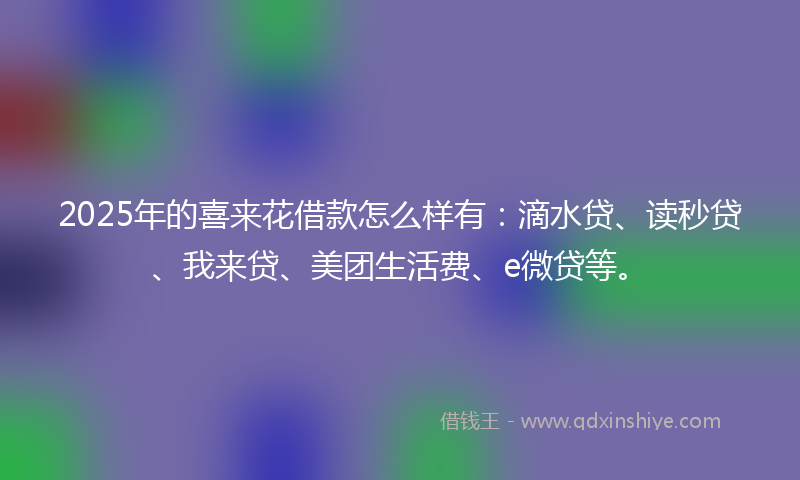 2025年的喜来花借款怎么样有：滴水贷、读秒贷、我来贷、美团生活费、e微贷等。