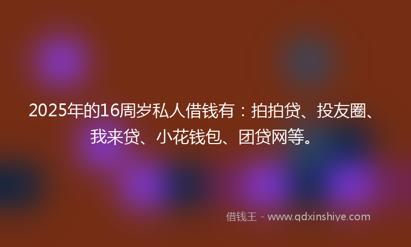 2025年的16周岁私人借钱有：拍拍贷、投友圈、我来贷、小花钱包、团贷网等。