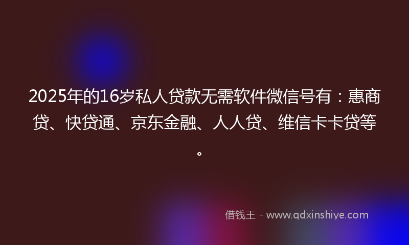 2025年的16岁私人贷款无需软件微信号有：惠商贷、快贷通、京东金融、人人贷、维信卡卡贷等。