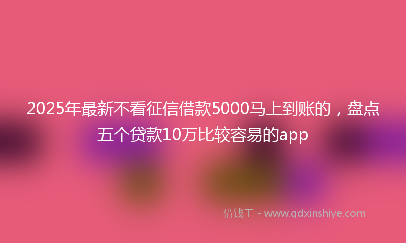 2025年最新不看征信借款5000马上到账的，盘点五个贷款10万比较容易的app