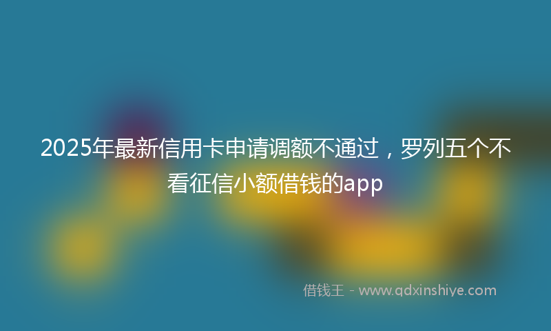 2025年最新信用卡申请调额不通过，罗列五个不看征信小额借钱的app