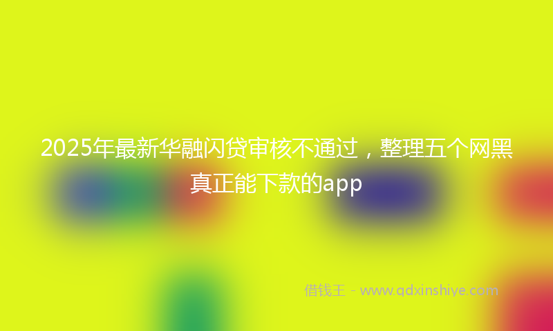 2025年最新华融闪贷审核不通过，整理五个网黑真正能下款的app