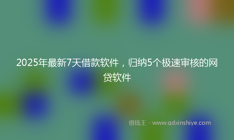 2025年最新7天借款软件，归纳5个极速审核的网贷软件