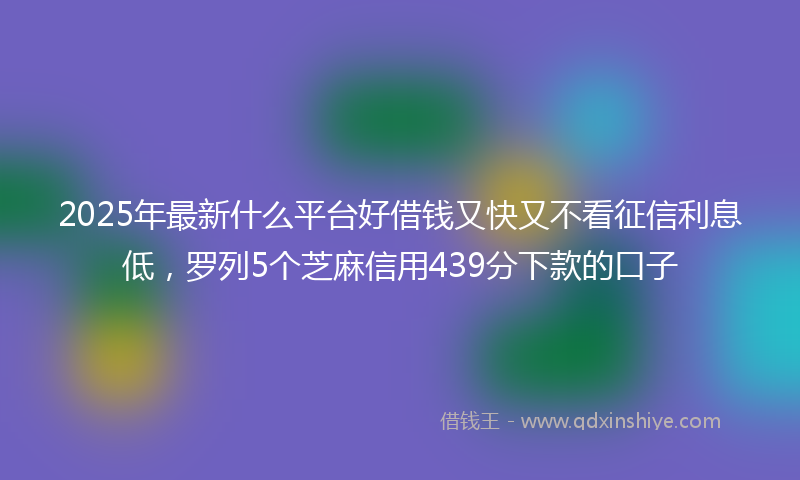 2025年最新什么平台好借钱又快又不看征信利息低，罗列5个芝麻信用439分下款的口子