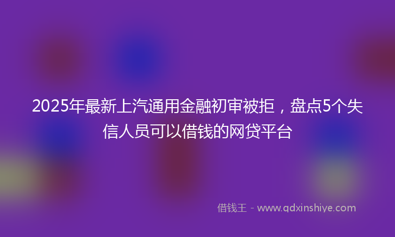 2025年最新上汽通用金融初审被拒，盘点5个失信人员可以借钱的网贷平台