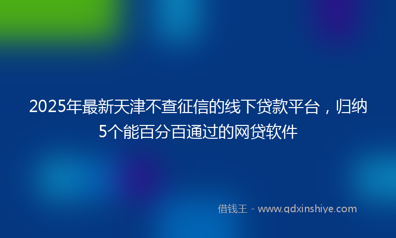 2025年最新天津不查征信的线下贷款平台，归纳5个能百分百通过的网贷软件