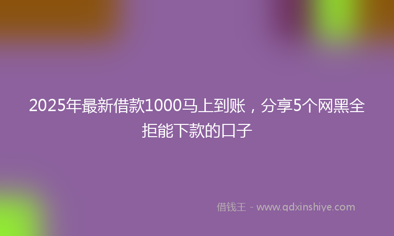 2025年最新借款1000马上到账，分享5个网黑全拒能下款的口子