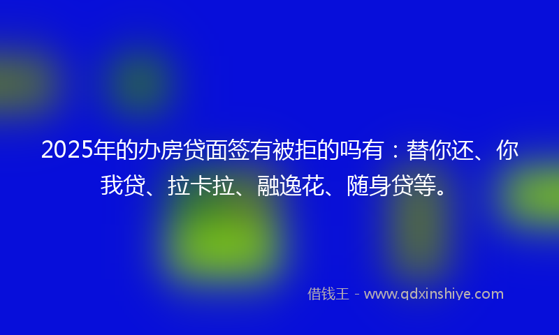 2025年的办房贷面签有被拒的吗有：替你还、你我贷、拉卡拉、融逸花、随身贷等。