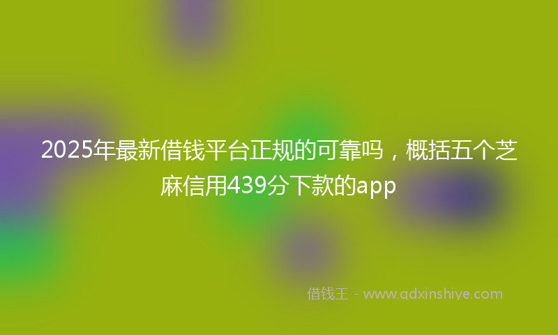 2025年最新借钱平台正规的可靠吗，概括五个芝麻信用439分下款的app