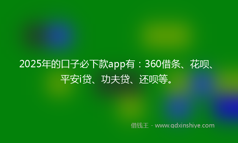 2025年的口子必下款app有：360借条、花呗、平安i贷、功夫贷、还呗等。