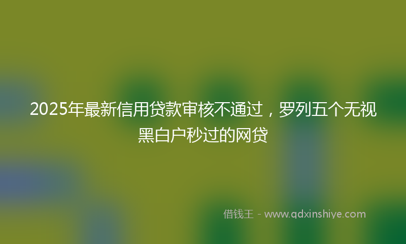 2025年最新信用贷款审核不通过，罗列五个无视黑白户秒过的网贷