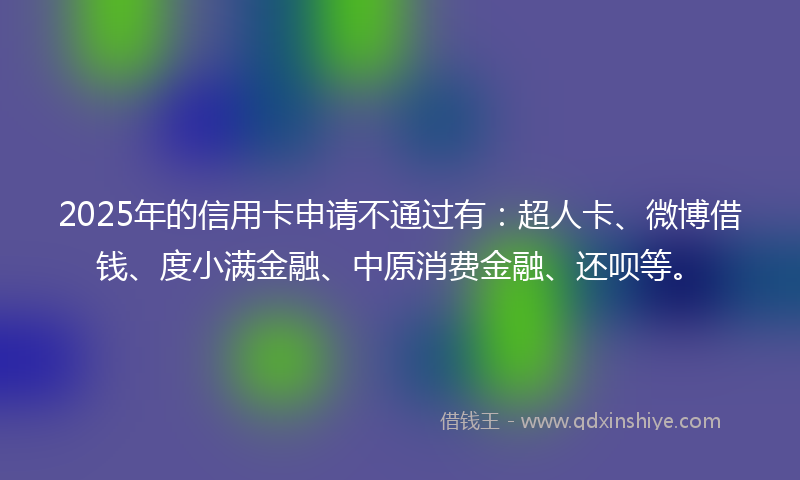 2025年的信用卡申请不通过有：超人卡、微博借钱、度小满金融、中原消费金融、还呗等。