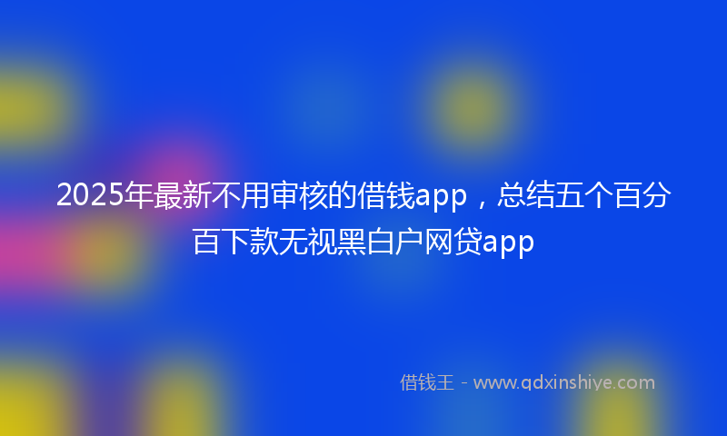 2025年最新不用审核的借钱app，总结五个百分百下款无视黑白户网贷app