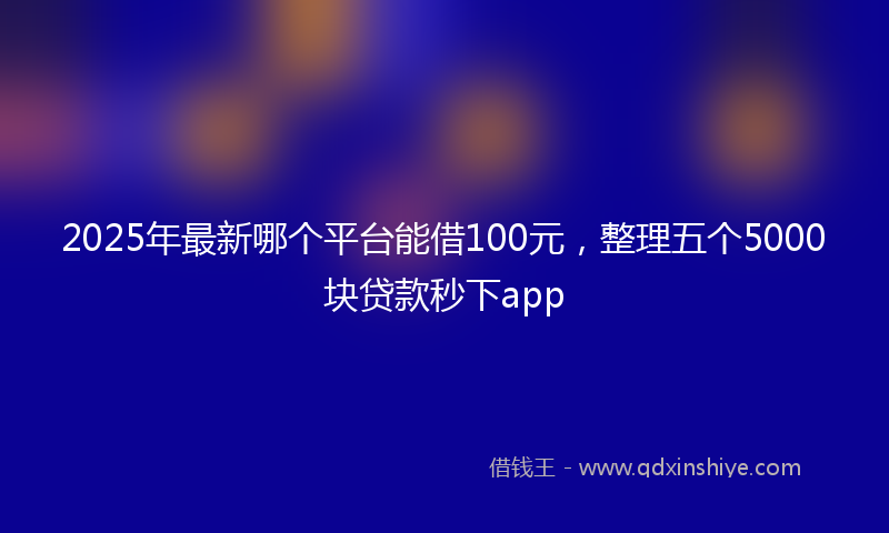 2025年最新哪个平台能借100元，整理五个5000块贷款秒下app