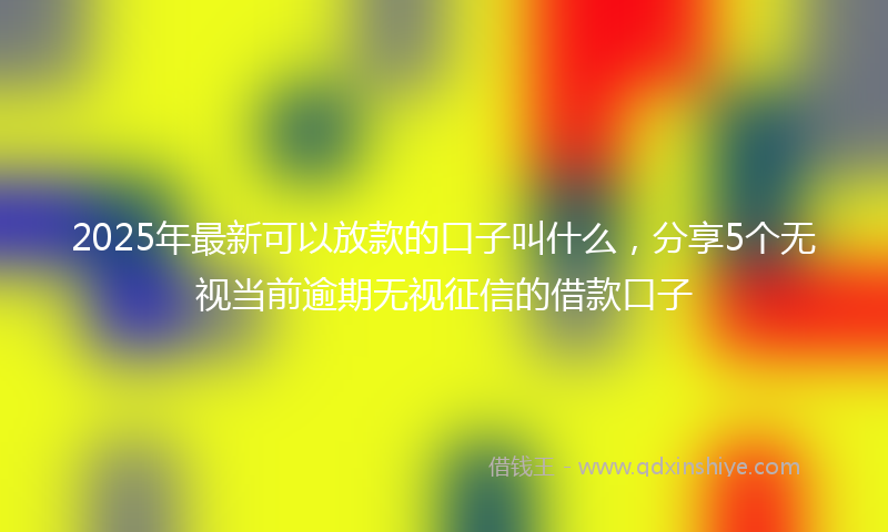 2025年最新可以放款的口子叫什么，分享5个无视当前逾期无视征信的借款口子