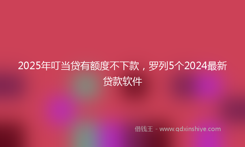 2025年叮当贷有额度不下款，罗列5个2024最新贷款软件
