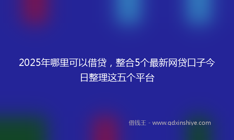 2025年哪里可以借贷，整合5个最新网贷口子今日整理这五个平台