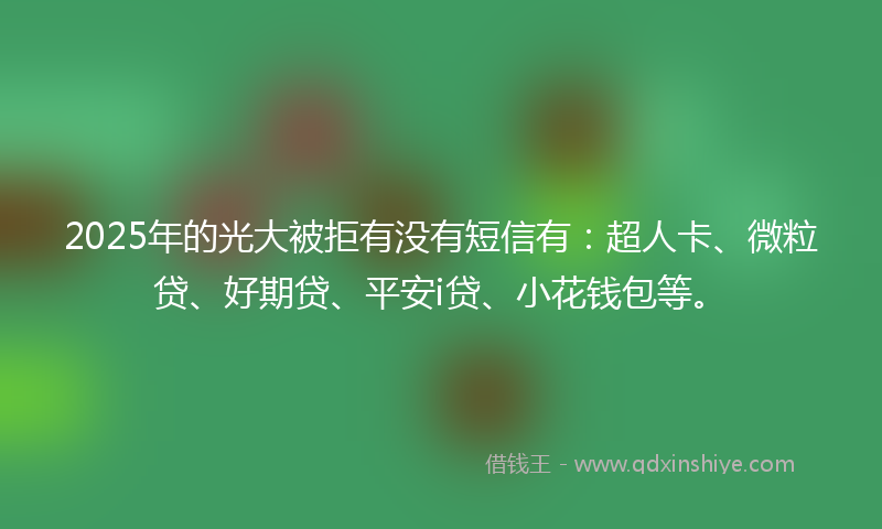 2025年的光大被拒有没有短信有：超人卡、微粒贷、好期贷、平安i贷、小花钱包等。