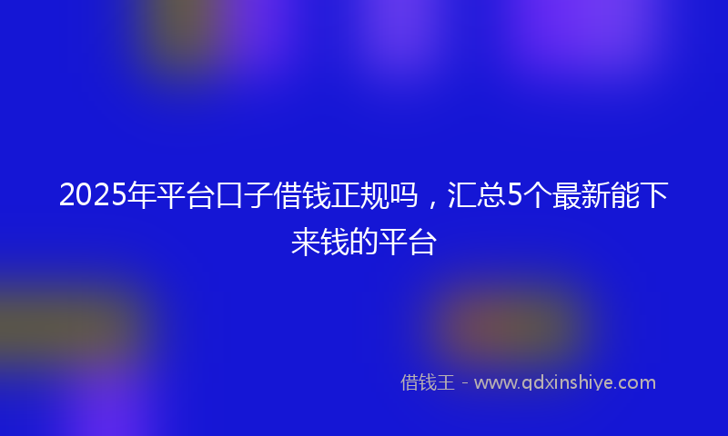 2025年平台口子借钱正规吗，汇总5个最新能下来钱的平台
