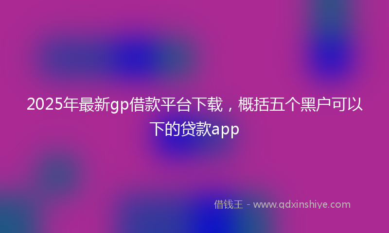 2025年最新gp借款平台下载，概括五个黑户可以下的贷款app