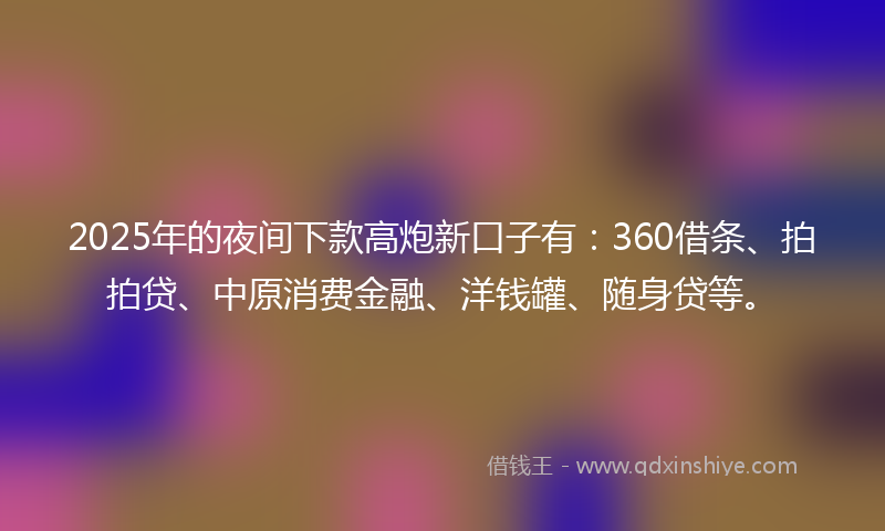 2025年的夜间下款高炮新口子有：360借条、拍拍贷、中原消费金融、洋钱罐、随身贷等。