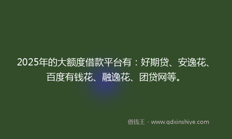 2025年的大额度借款平台有：好期贷、安逸花、百度有钱花、融逸花、团贷网等。