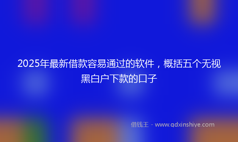 2025年最新借款容易通过的软件，概括五个无视黑白户下款的口子