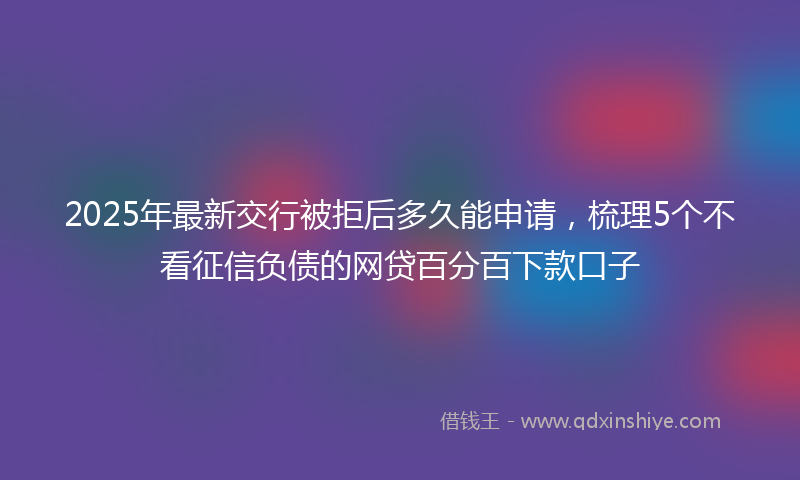2025年最新交行被拒后多久能申请，梳理5个不看征信负债的网贷百分百下款口子