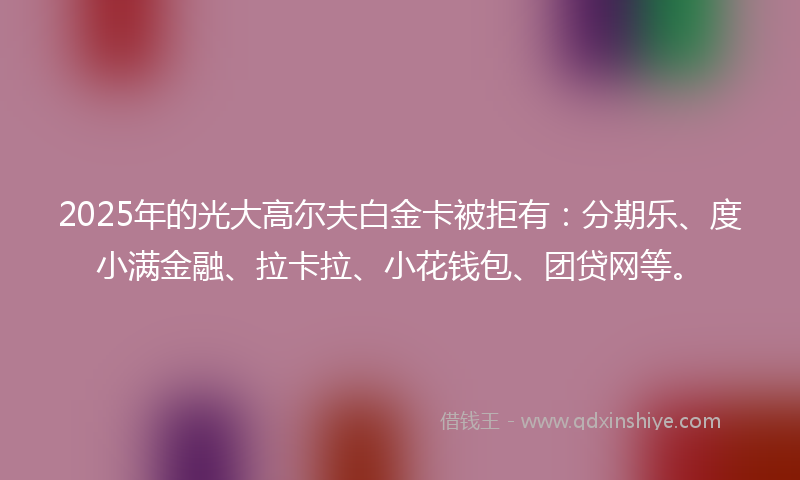 2025年的光大高尔夫白金卡被拒有：分期乐、度小满金融、拉卡拉、小花钱包、团贷网等。