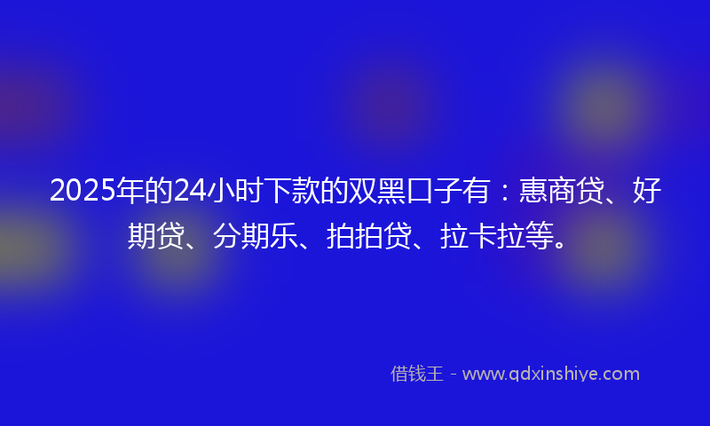 2025年的24小时下款的双黑口子有：惠商贷、好期贷、分期乐、拍拍贷、拉卡拉等。