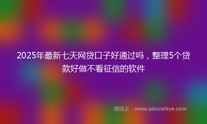 2025年最新七天网贷口子好通过吗，整理5个贷款好做不看征信的软件