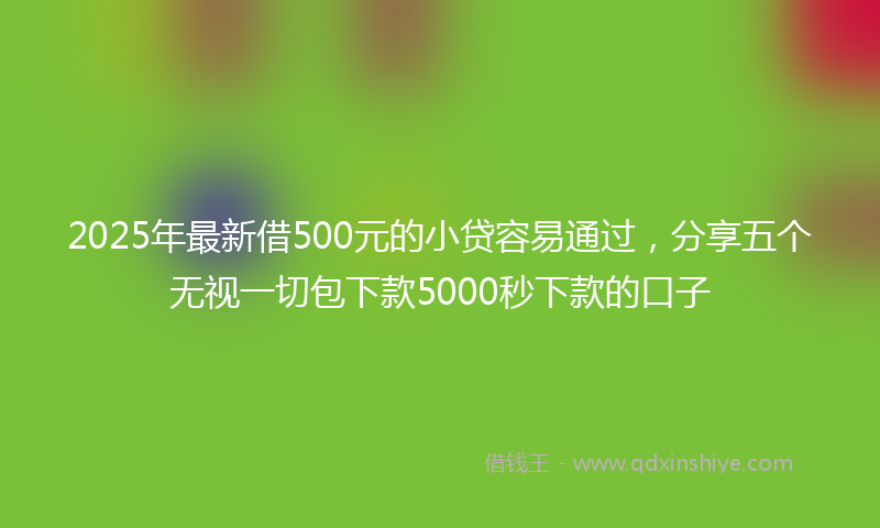 2025年最新借500元的小贷容易通过，分享五个无视一切包下款5000秒下款的口子