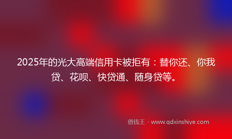 2025年的光大高端信用卡被拒有：替你还、你我贷、花呗、快贷通、随身贷等。