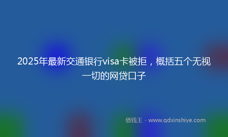 2025年最新交通银行visa卡被拒，概括五个无视一切的网贷口子