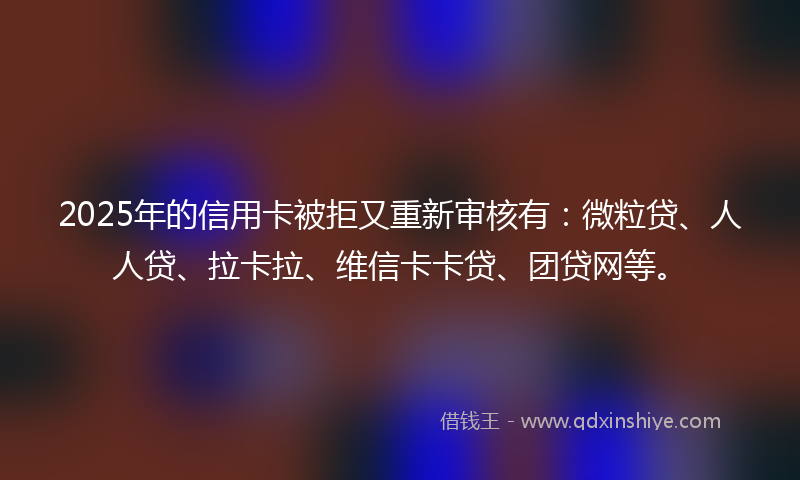 2025年的信用卡被拒又重新审核有：微粒贷、人人贷、拉卡拉、维信卡卡贷、团贷网等。