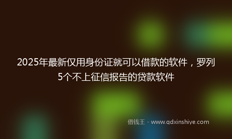 2025年最新仅用身份证就可以借款的软件，罗列5个不上征信报告的贷款软件