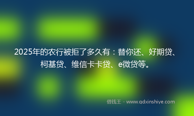 2025年的农行被拒了多久有：替你还、好期贷、柯基贷、维信卡卡贷、e微贷等。
