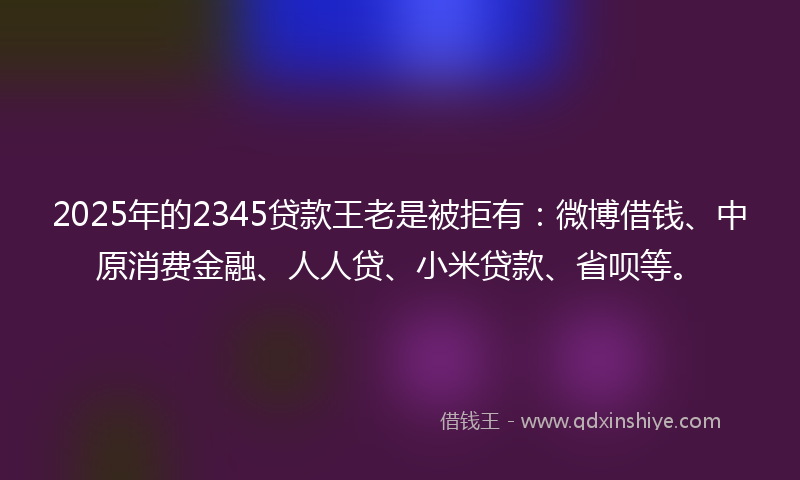 2025年的2345贷款王老是被拒有：微博借钱、中原消费金融、人人贷、小米贷款、省呗等。