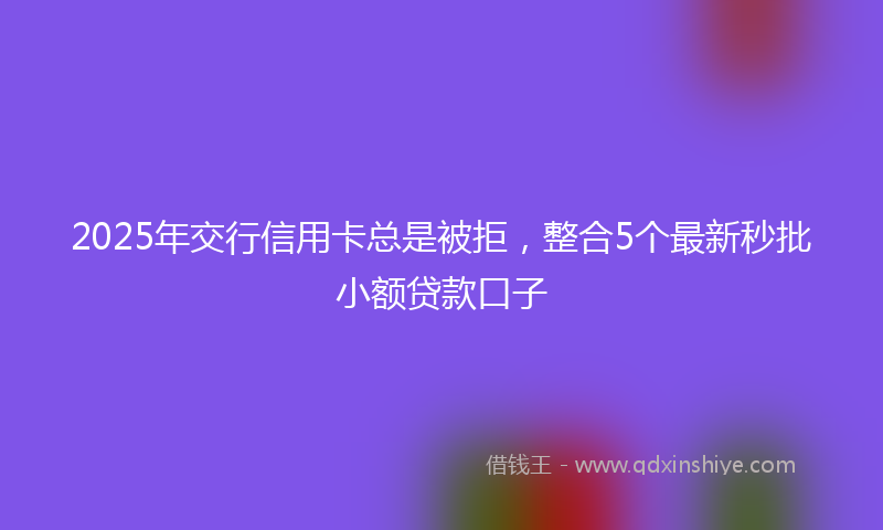 2025年交行信用卡总是被拒，整合5个最新秒批小额贷款口子