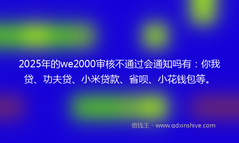 2025年的we2000审核不通过会通知吗有：你我贷、功夫贷、小米贷款、省呗、小花钱包等。