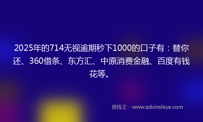 2025年的714无视逾期秒下1000的口子有：替你还、360借条、东方汇、中原消费金融、百度有钱花等。