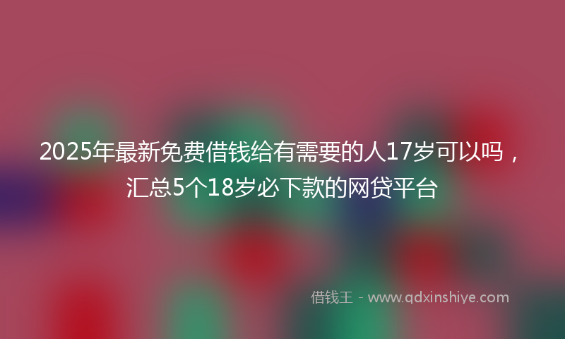 2025年最新免费借钱给有需要的人17岁可以吗，汇总5个18岁必下款的网贷平台