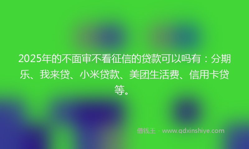 2025年的不面审不看征信的贷款可以吗有：分期乐、我来贷、小米贷款、美团生活费、信用卡贷等。