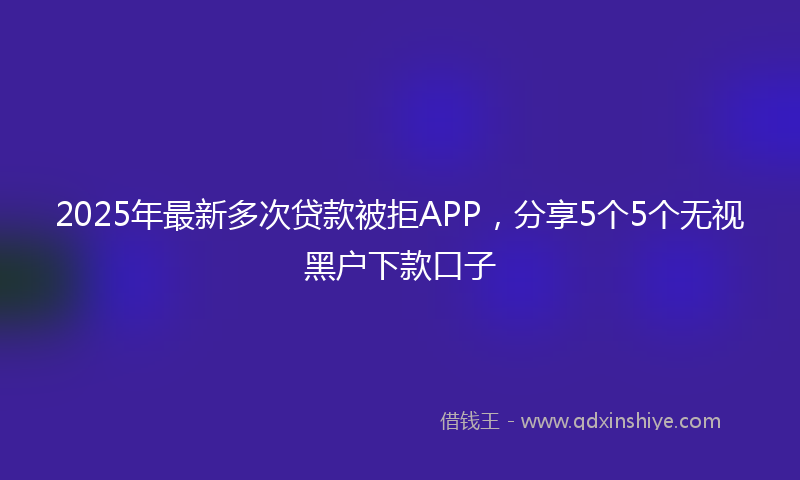 2025年最新多次贷款被拒APP，分享5个5个无视黑户下款口子
