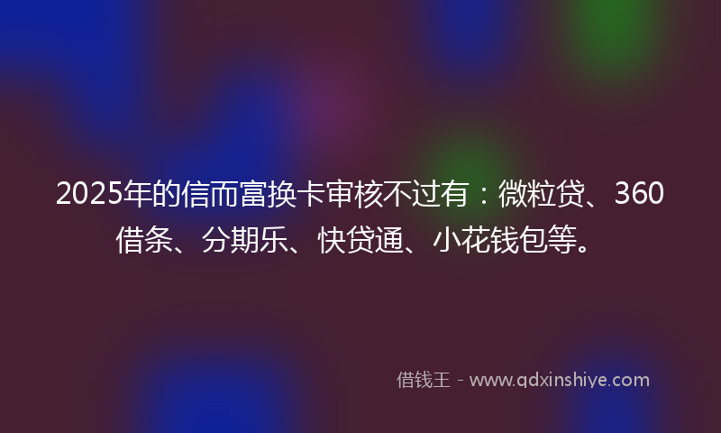 2025年的信而富换卡审核不过有：微粒贷、360借条、分期乐、快贷通、小花钱包等。