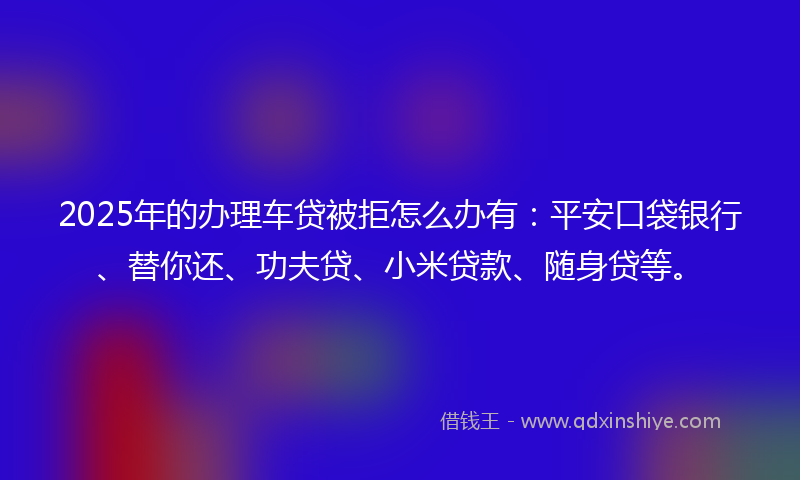 2025年的办理车贷被拒怎么办有：平安口袋银行、替你还、功夫贷、小米贷款、随身贷等。