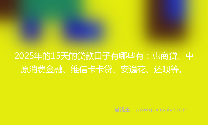 2025年的15天的贷款口子有哪些有：惠商贷、中原消费金融、维信卡卡贷、安逸花、还呗等。