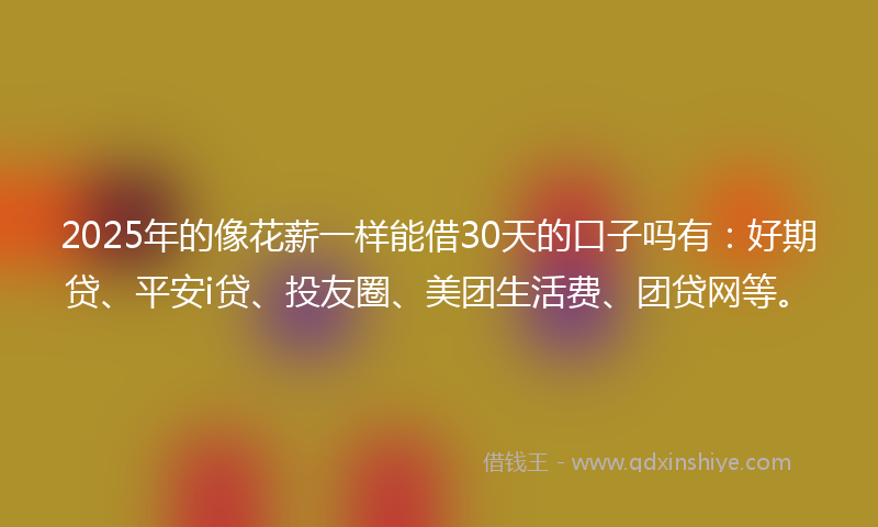 2025年的像花薪一样能借30天的口子吗有：好期贷、平安i贷、投友圈、美团生活费、团贷网等。