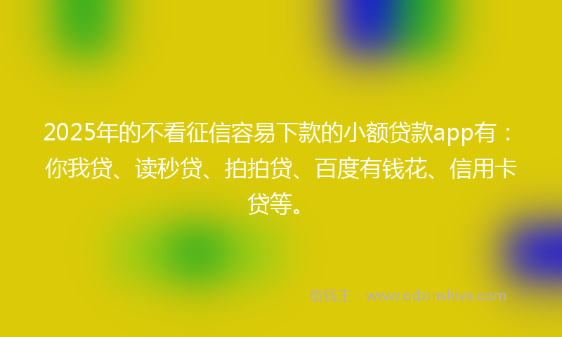 2025年的不看征信容易下款的小额贷款app有：你我贷、读秒贷、拍拍贷、百度有钱花、信用卡贷等。