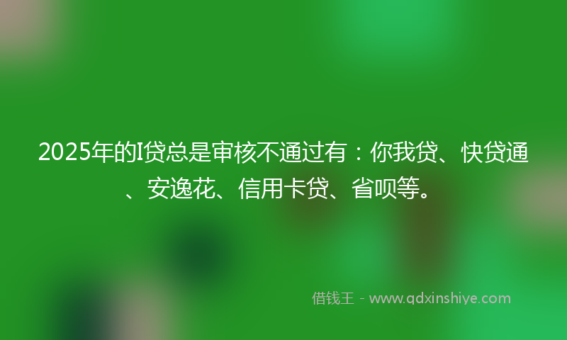 2025年的I贷总是审核不通过有：你我贷、快贷通、安逸花、信用卡贷、省呗等。